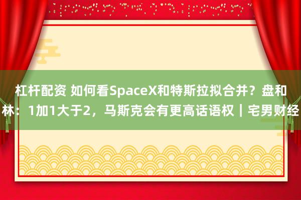 杠杆配资 如何看SpaceX和特斯拉拟合并？盘和林：1加1大于2，马斯克会有更高话语权｜宅男财经