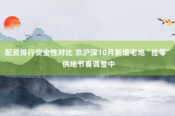 配资排行安全性对比 京沪深10月新增宅地“挂零” 供地节奏调整中