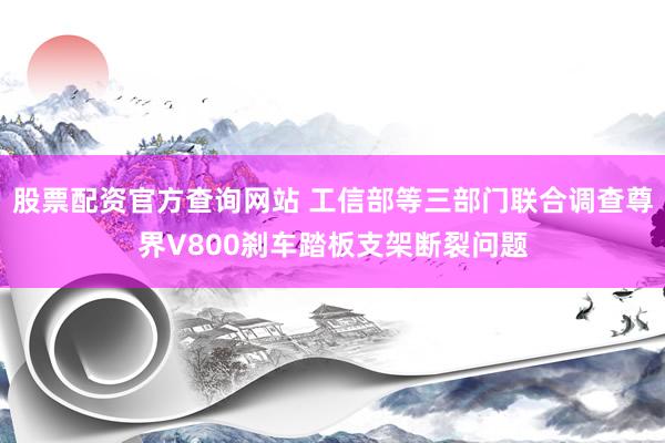 股票配资官方查询网站 工信部等三部门联合调查尊界V800刹车踏板支架断裂问题