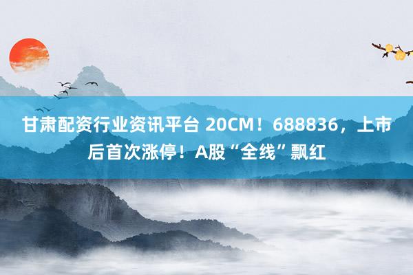 甘肃配资行业资讯平台 20CM！688836，上市后首次涨停！A股“全线”飘红
