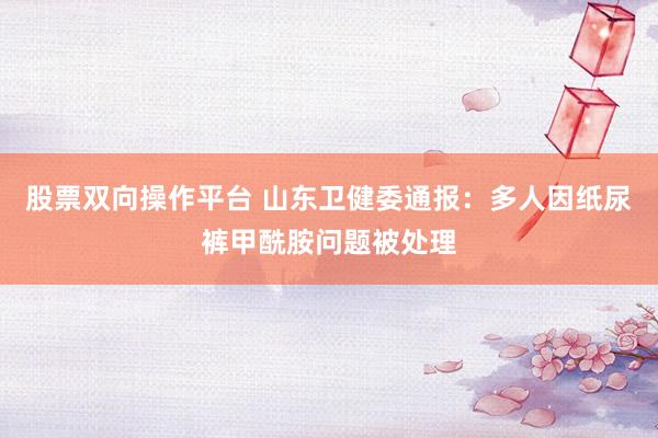 股票双向操作平台 山东卫健委通报：多人因纸尿裤甲酰胺问题被处理