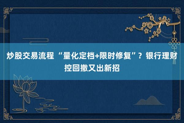炒股交易流程 “量化定档+限时修复”？银行理财控回撤又出新招