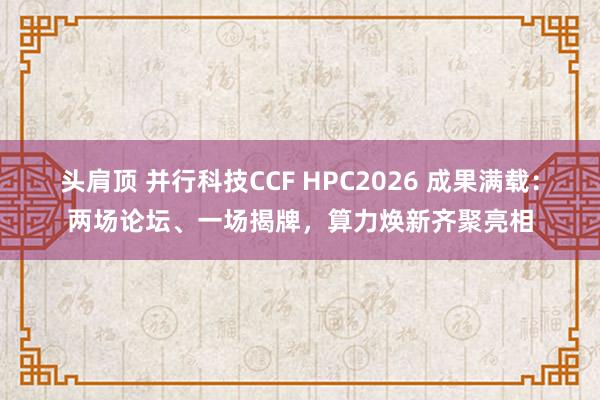 头肩顶 并行科技CCF HPC2026 成果满载：两场论坛、一场揭牌，算力焕新齐聚亮相