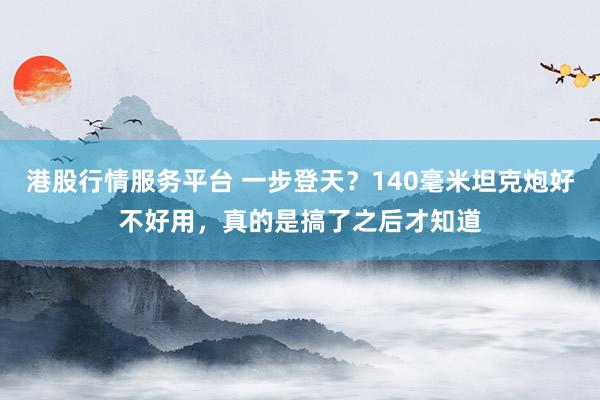 港股行情服务平台 一步登天？140毫米坦克炮好不好用，真的是搞了之后才知道
