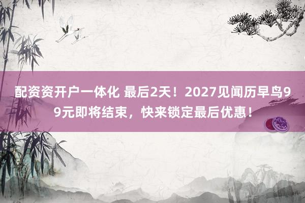 配资资开户一体化 最后2天！2027见闻历早鸟99元即将结束，快来锁定最后优惠！