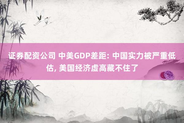证券配资公司 中美GDP差距: 中国实力被严重低估, 美国经济虚高藏不住了