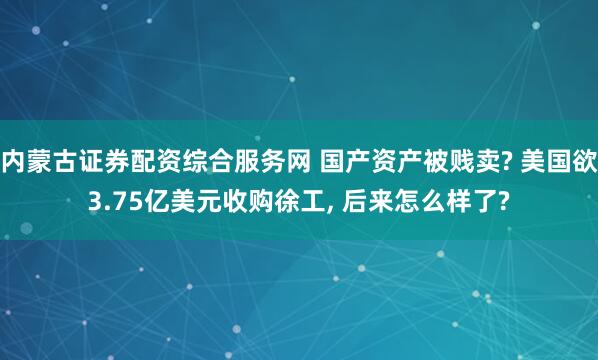内蒙古证券配资综合服务网 国产资产被贱卖? 美国欲3.75亿美元收购徐工, 后来怎么样了?
