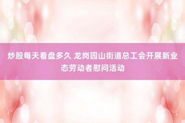 炒股每天看盘多久 龙岗园山街道总工会开展新业态劳动者慰问活动