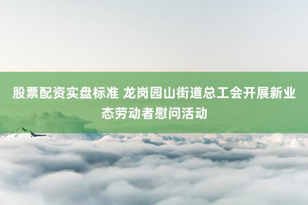 股票配资实盘标准 龙岗园山街道总工会开展新业态劳动者慰问活动