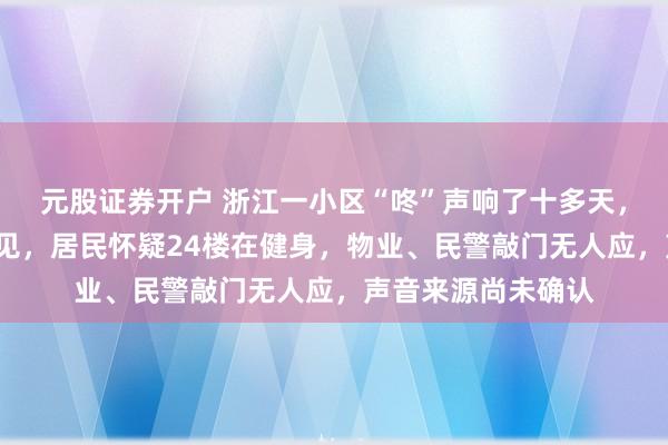 元股证券开户 浙江一小区“咚”声响了十多天，凌晨1点半还听得见，居民怀疑24楼在健身，物业、民警敲门无人应，声音来源尚未确认