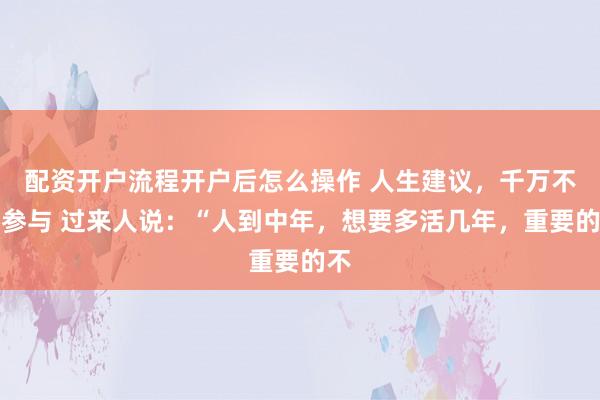 配资开户流程开户后怎么操作 人生建议，千万不要参与 过来人说：“人到中年，想要多活几年，重要的不