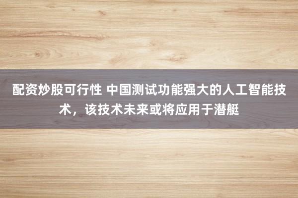 配资炒股可行性 中国测试功能强大的人工智能技术，该技术未来或将应用于潜艇